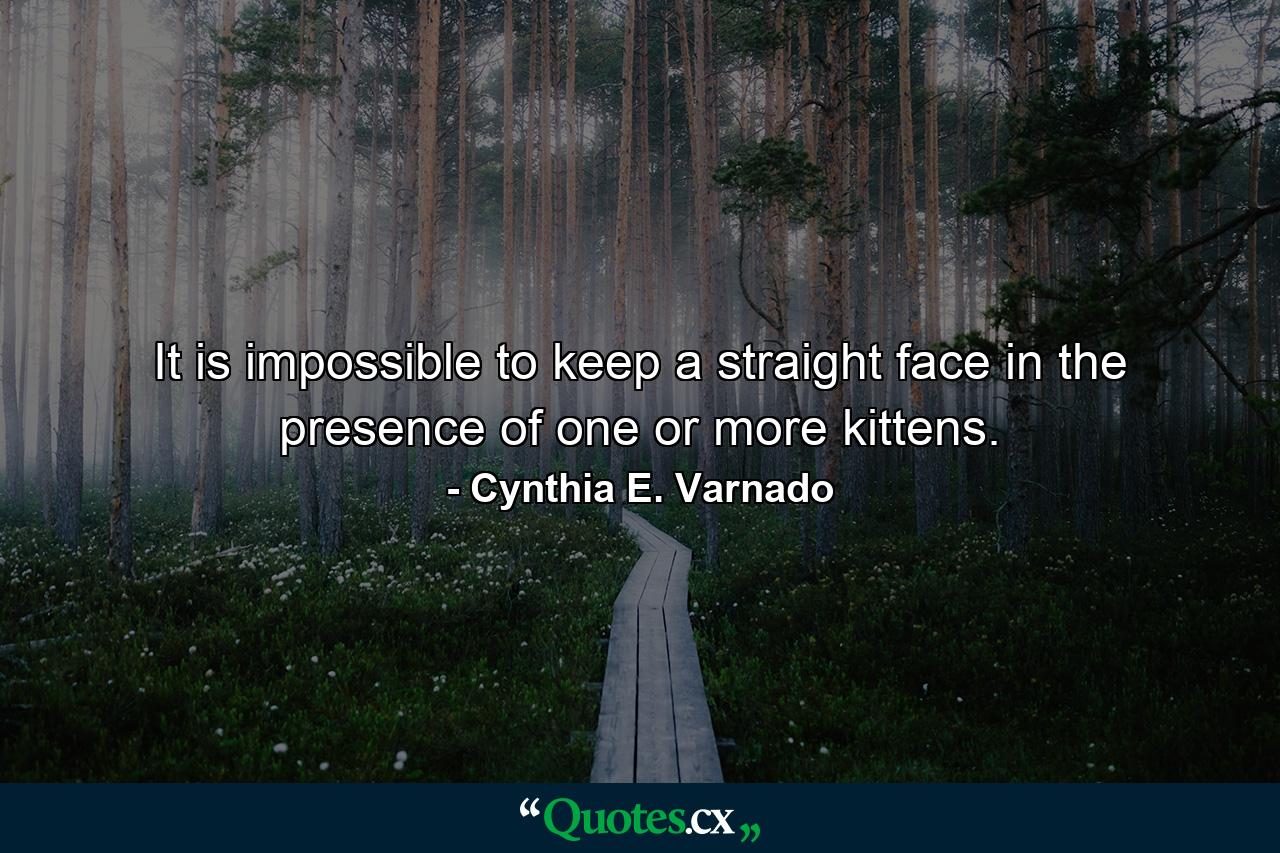 It is impossible to keep a straight face in the presence of one or more kittens. - Quote by Cynthia E. Varnado