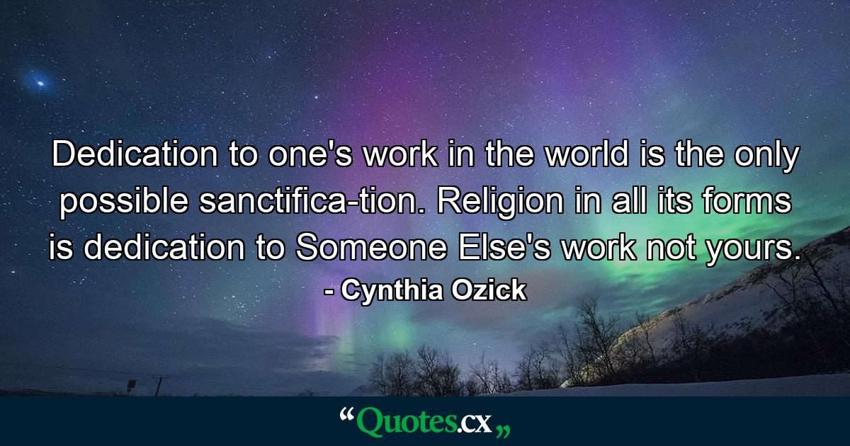 Dedication to one's work in the world is the only possible sanctifica-tion. Religion in all its forms is dedication to Someone Else's work  not yours. - Quote by Cynthia Ozick