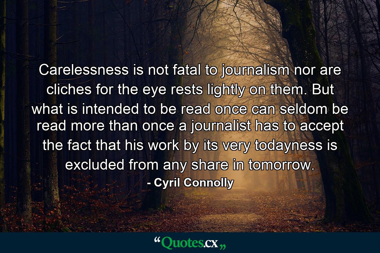 Carelessness is not fatal to journalism  nor are cliches  for the eye rests lightly on them. But what is intended to be read once can seldom be read more than once  a journalist has to accept the fact that his work  by its very todayness  is excluded from any share in tomorrow. - Quote by Cyril Connolly