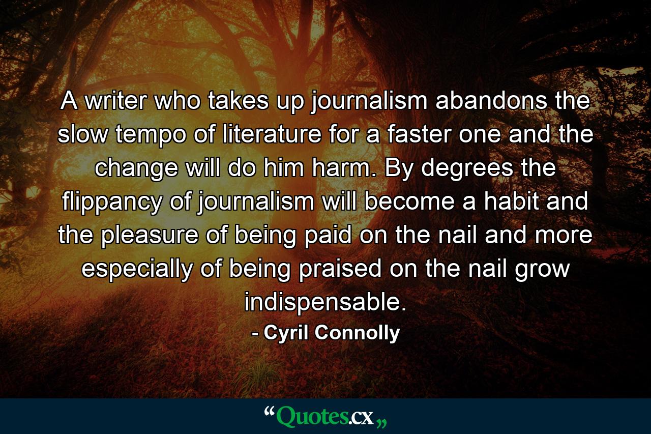 A writer who takes up journalism abandons the slow tempo of literature for a faster one and the change will do him harm. By degrees the flippancy of journalism will become a habit and the pleasure of being paid on the nail and more especially of being praised on the nail  grow indispensable. - Quote by Cyril Connolly