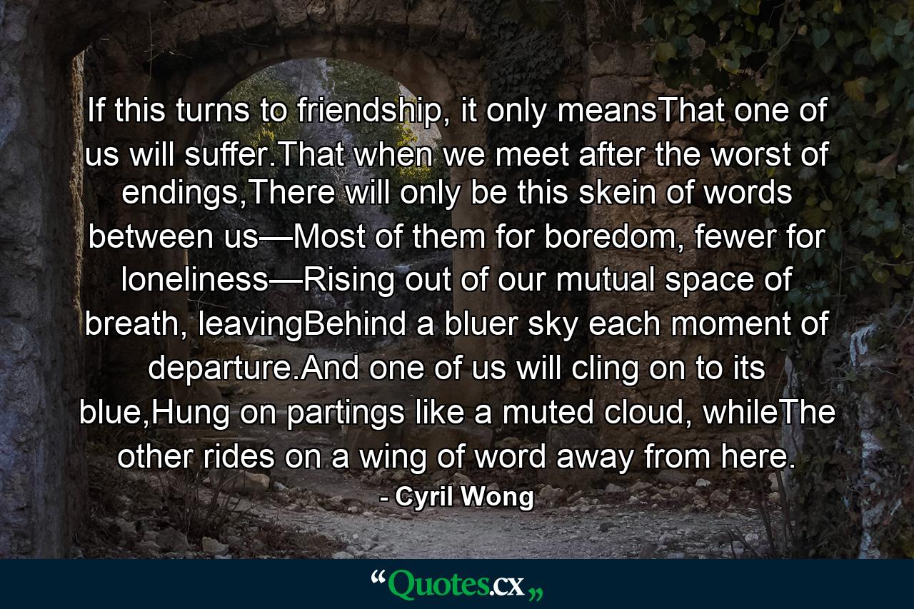 If this turns to friendship, it only meansThat one of us will suffer.That when we meet after the worst of endings,There will only be this skein of words between us—Most of them for boredom, fewer for loneliness—Rising out of our mutual space of breath, leavingBehind a bluer sky each moment of departure.And one of us will cling on to its blue,Hung on partings like a muted cloud, whileThe other rides on a wing of word away from here. - Quote by Cyril Wong