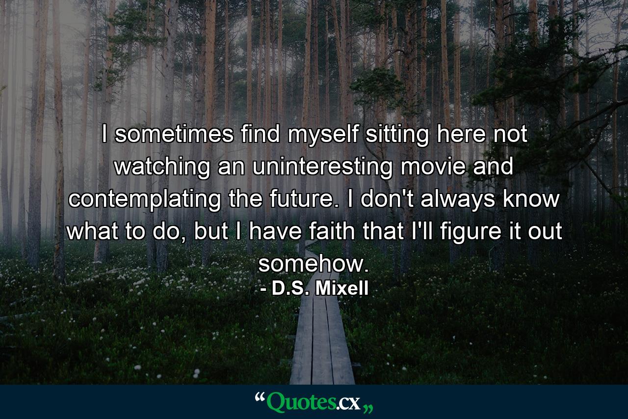 I sometimes find myself sitting here not watching an uninteresting movie and contemplating the future. I don't always know what to do, but I have faith that I'll figure it out somehow. - Quote by D.S. Mixell