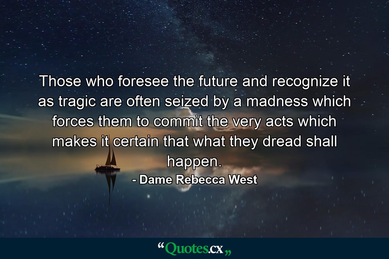 Those who foresee the future and recognize it as tragic are often seized by a madness which forces them to commit the very acts which makes it certain that what they dread shall happen. - Quote by Dame Rebecca West