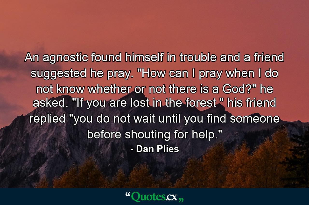 An agnostic found himself in trouble  and a friend suggested he pray. 