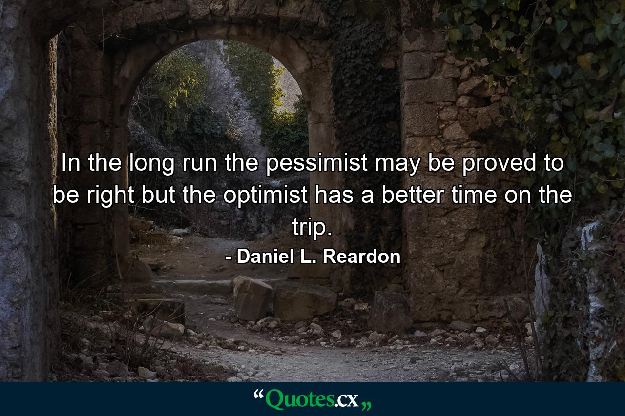 In the long run  the pessimist may be proved to be right  but the optimist has a better time on the trip. - Quote by Daniel L. Reardon