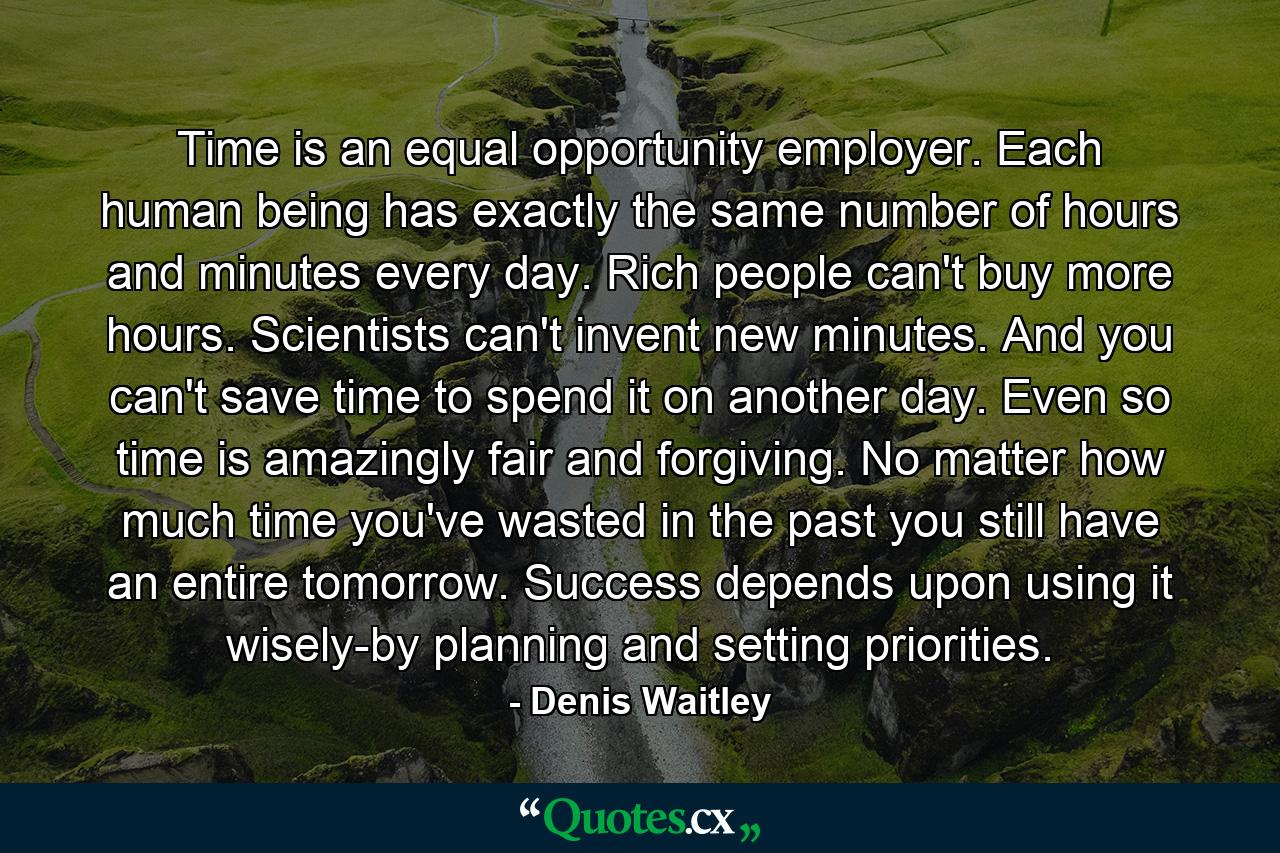 Time is an equal opportunity employer. Each human being has exactly the same number of hours and minutes every day. Rich people can't buy more hours. Scientists can't invent new minutes. And you can't save time to spend it on another day. Even so  time is amazingly fair and forgiving. No matter how much time you've wasted in the past  you still have an entire tomorrow. Success depends upon using it wisely-by planning and setting priorities. - Quote by Denis Waitley