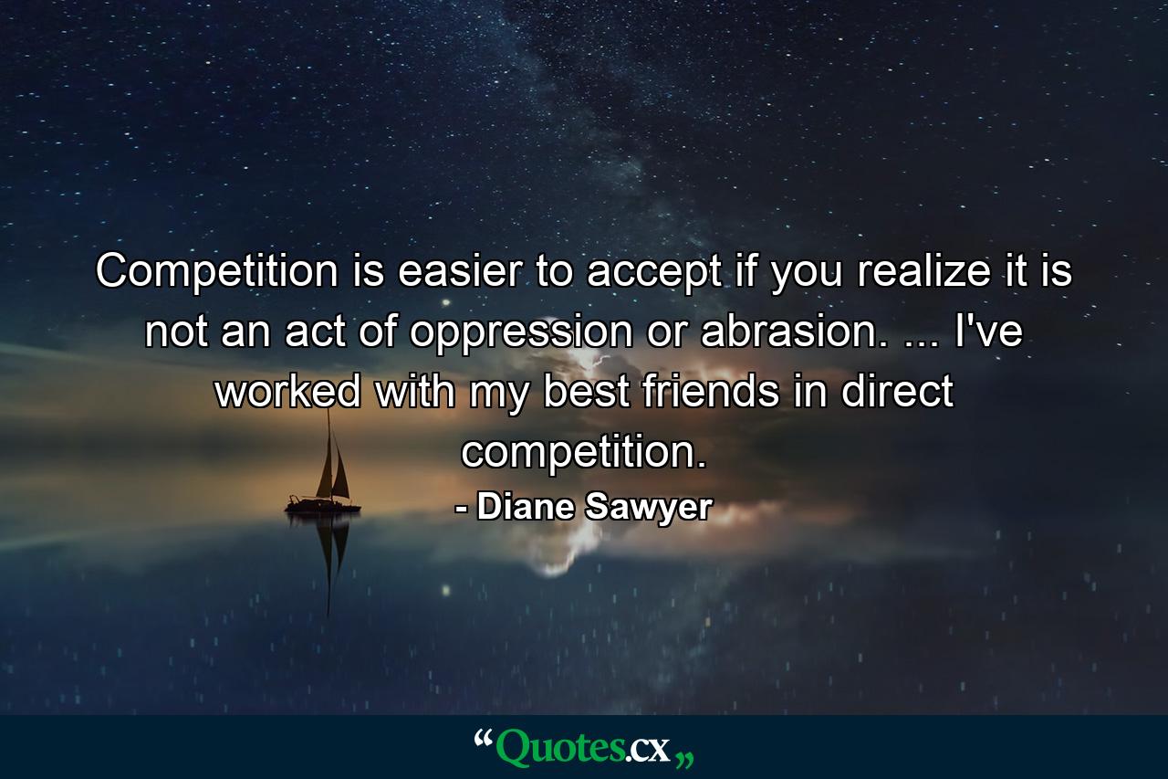 Competition is easier to accept if you realize it is not an act of oppression or abrasion. ... I've worked with my best friends in direct competition. - Quote by Diane Sawyer