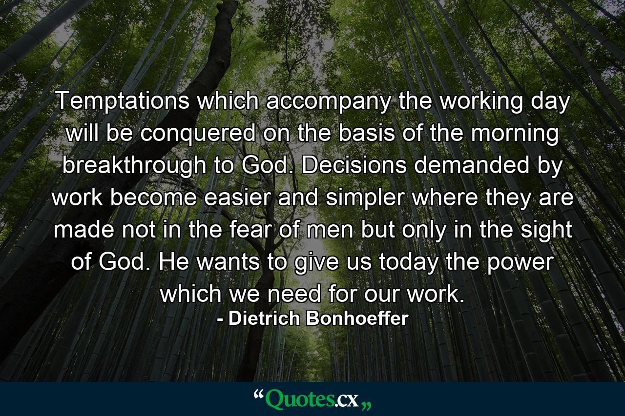 Temptations which accompany the working day will be conquered on the basis of the morning breakthrough to God. Decisions  demanded by work  become easier and simpler where they are made not in the fear of men  but only in the sight of God. He wants to give us today the power which we need for our work. - Quote by Dietrich Bonhoeffer