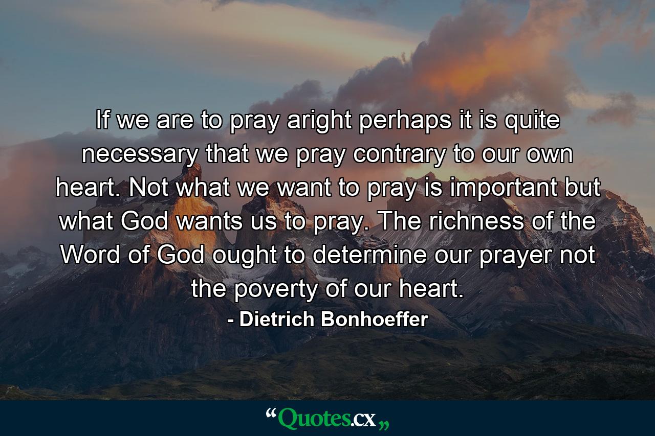 If we are to pray aright  perhaps it is quite necessary that we pray contrary to our own heart. Not what we want to pray is important  but what God wants us to pray. The richness of the Word of God ought to determine our prayer  not the poverty of our heart. - Quote by Dietrich Bonhoeffer