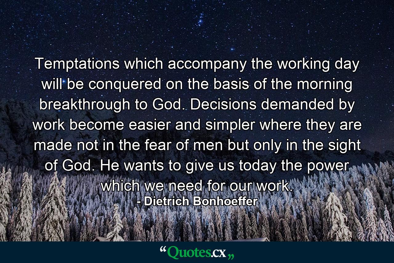 Temptations which accompany the working day will be conquered on the basis of the morning breakthrough to God. Decisions  demanded by work  become easier and simpler where they are made not in the fear of men  but only in the sight of God. He wants to give us today the power which we need for our work. - Quote by Dietrich Bonhoeffer