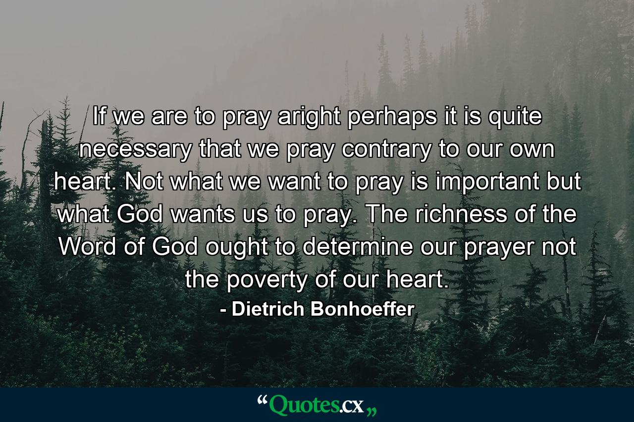 If we are to pray aright  perhaps it is quite necessary that we pray contrary to our own heart. Not what we want to pray is important  but what God wants us to pray. The richness of the Word of God ought to determine our prayer  not the poverty of our heart. - Quote by Dietrich Bonhoeffer