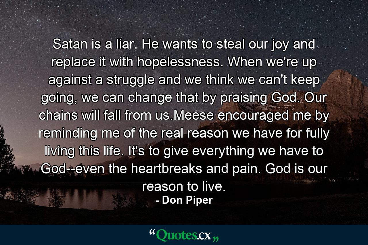 Satan is a liar. He wants to steal our joy and replace it with hopelessness. When we're up against a struggle and we think we can't keep going, we can change that by praising God. Our chains will fall from us.Meese encouraged me by reminding me of the real reason we have for fully living this life. It's to give everything we have to God--even the heartbreaks and pain. God is our reason to live. - Quote by Don Piper