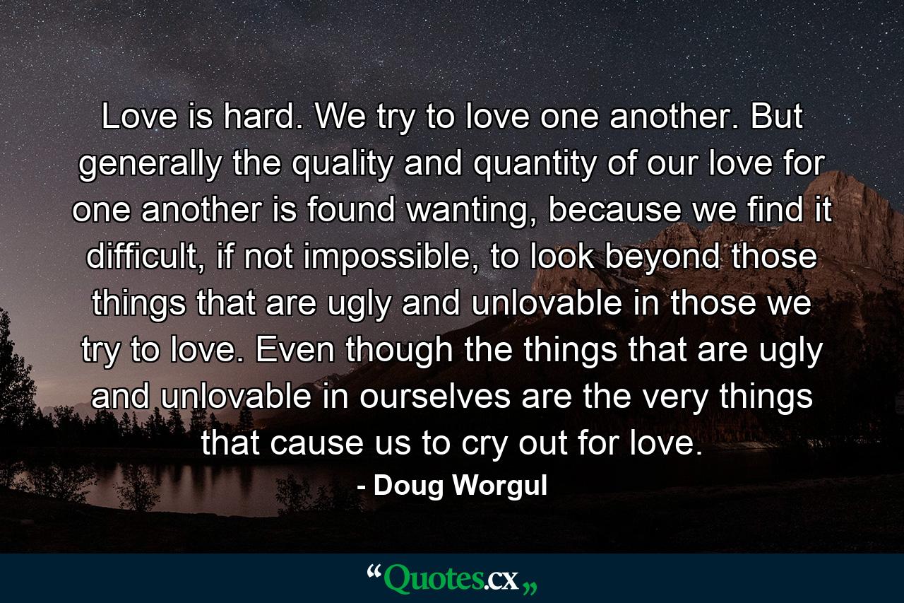 Love is hard. We try to love one another. But generally the quality and quantity of our love for one another is found wanting, because we find it difficult, if not impossible, to look beyond those things that are ugly and unlovable in those we try to love. Even though the things that are ugly and unlovable in ourselves are the very things that cause us to cry out for love. - Quote by Doug Worgul