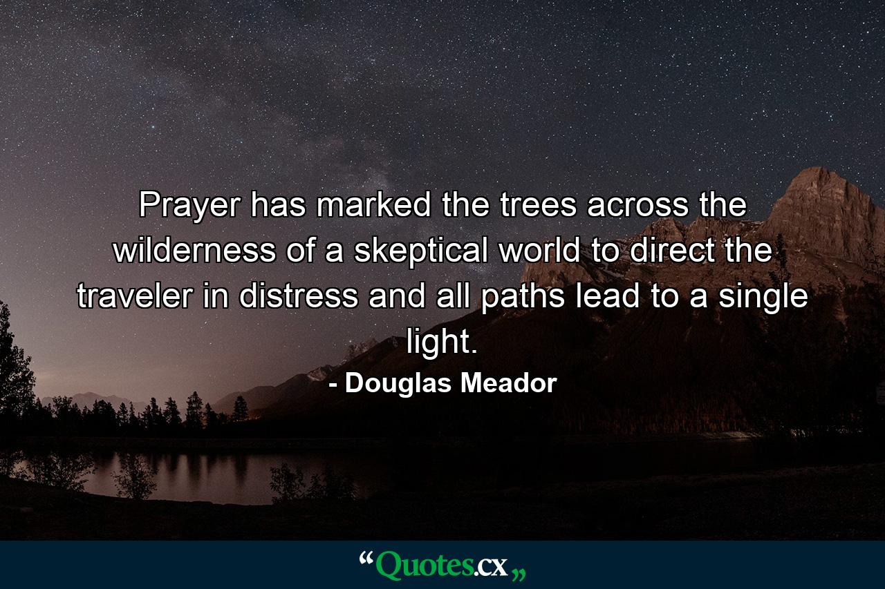 Prayer has marked the trees across the wilderness of a skeptical world to direct the traveler in distress  and all paths lead to a single light. - Quote by Douglas Meador