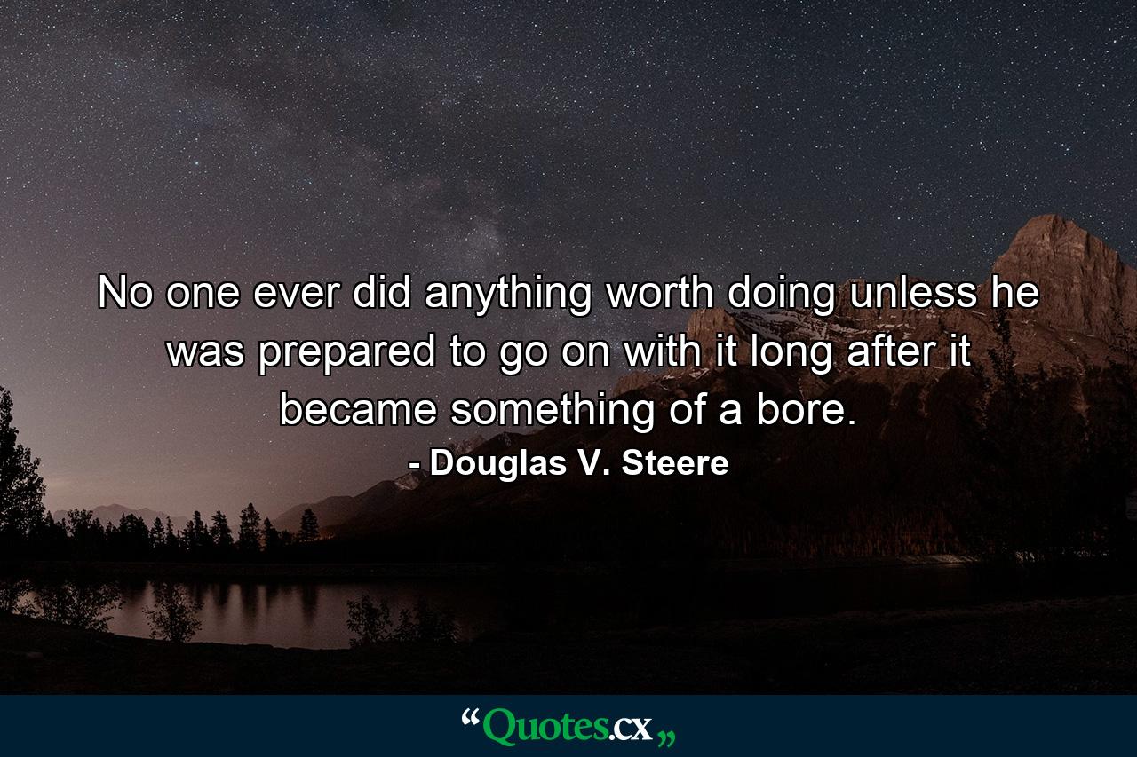 No one ever did anything worth doing unless he was prepared to go on with it long after it became something of a bore. - Quote by Douglas V. Steere