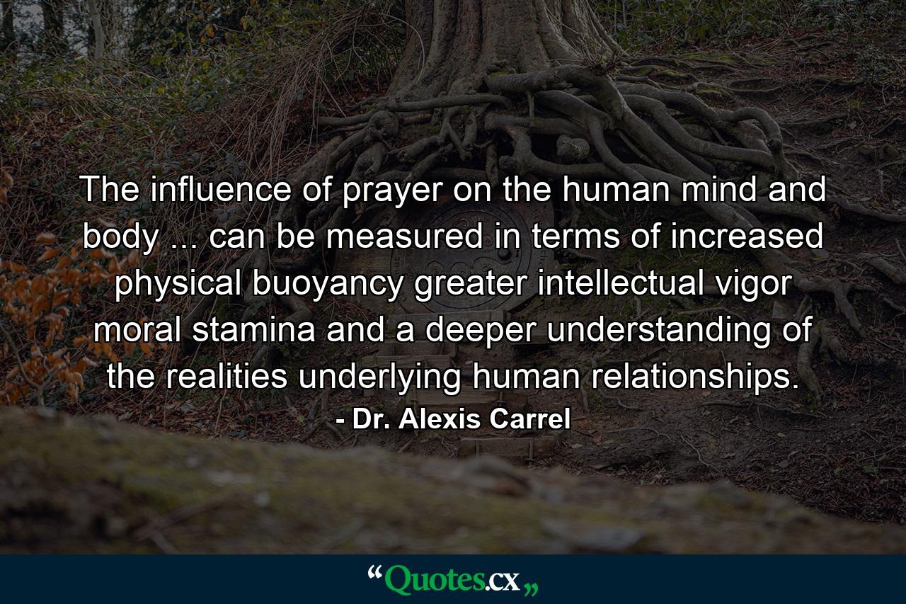 The influence of prayer on the human mind and body ... can be measured in terms of increased physical buoyancy  greater intellectual vigor  moral stamina  and a deeper understanding of the realities underlying human relationships. - Quote by Dr. Alexis Carrel