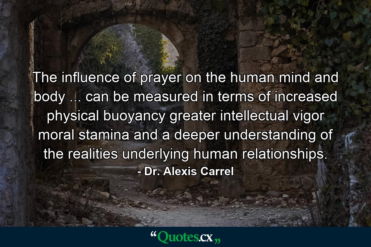 The influence of prayer on the human mind and body ... can be measured in terms of increased physical buoyancy  greater intellectual vigor  moral stamina  and a deeper understanding of the realities underlying human relationships. - Quote by Dr. Alexis Carrel