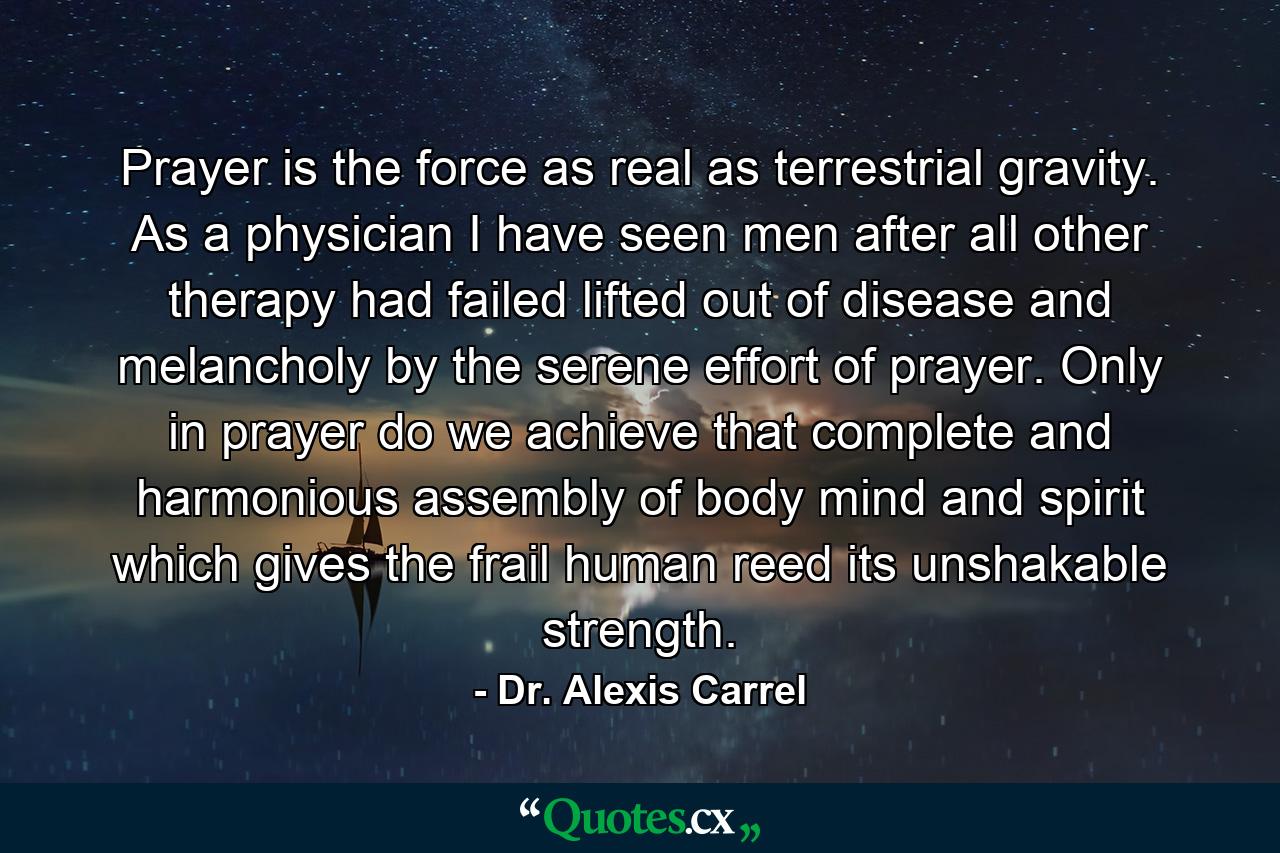 Prayer is the force as real as terrestrial gravity. As a physician  I have seen men  after all other therapy had failed  lifted out of disease and melancholy by the serene effort of prayer. Only in prayer do we achieve that complete and harmonious assembly of body  mind and spirit which gives the frail human reed its unshakable strength. - Quote by Dr. Alexis Carrel