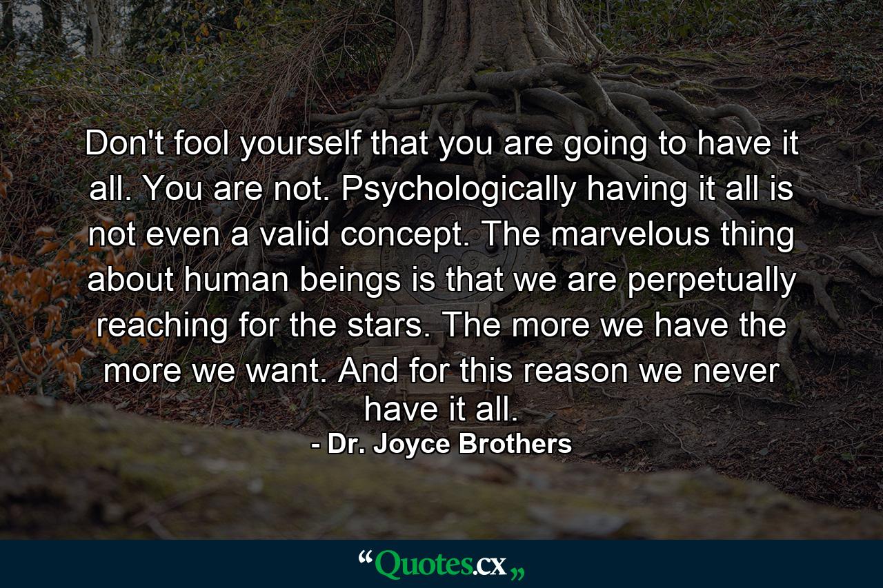 Don't fool yourself that you are going to have it all. You are not. Psychologically  having it all is not even a valid concept. The marvelous thing about human beings is that we are perpetually reaching for the stars. The more we have  the more we want. And for this reason  we never have it all. - Quote by Dr. Joyce Brothers