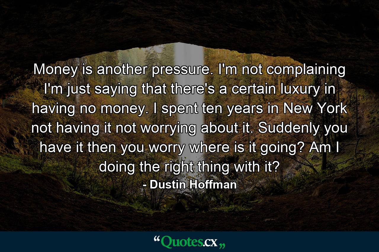 Money is another pressure. I'm not complaining  I'm just saying that there's a certain luxury in having no money. I spent ten years in New York not having it  not worrying about it. Suddenly you have it  then you worry  where is it going? Am I doing the right thing with it? - Quote by Dustin Hoffman