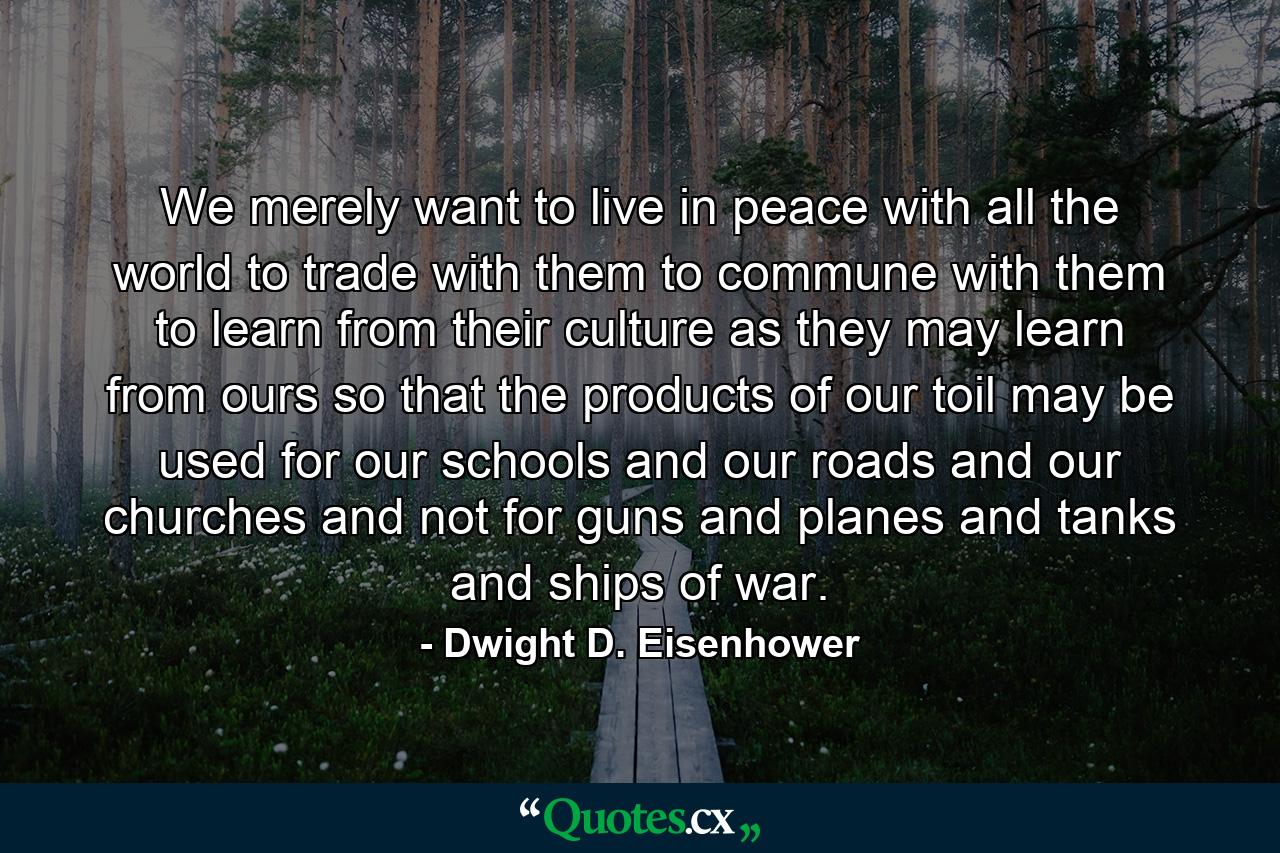 We merely want to live in peace with all the world  to trade with them  to commune with them  to learn from their culture as they may learn from ours  so that the products of our toil may be used for our schools and our roads and our churches and not for guns and planes and tanks and ships of war. - Quote by Dwight D. Eisenhower