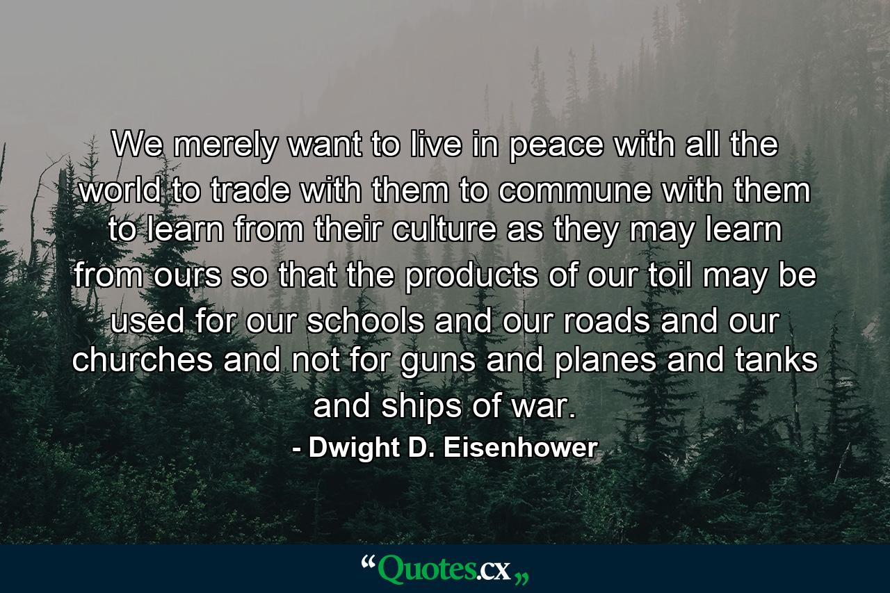 We merely want to live in peace with all the world  to trade with them  to commune with them  to learn from their culture as they may learn from ours  so that the products of our toil may be used for our schools and our roads and our churches and not for guns and planes and tanks and ships of war. - Quote by Dwight D. Eisenhower