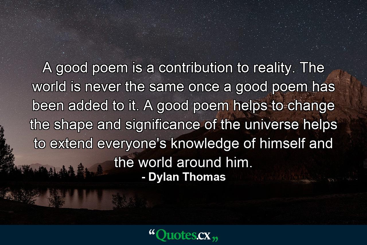 A good poem is a contribution to reality. The world is never the same once a good poem has been added to it. A good poem helps to change the shape and significance of the universe  helps to extend everyone's knowledge of himself and the world around him. - Quote by Dylan Thomas