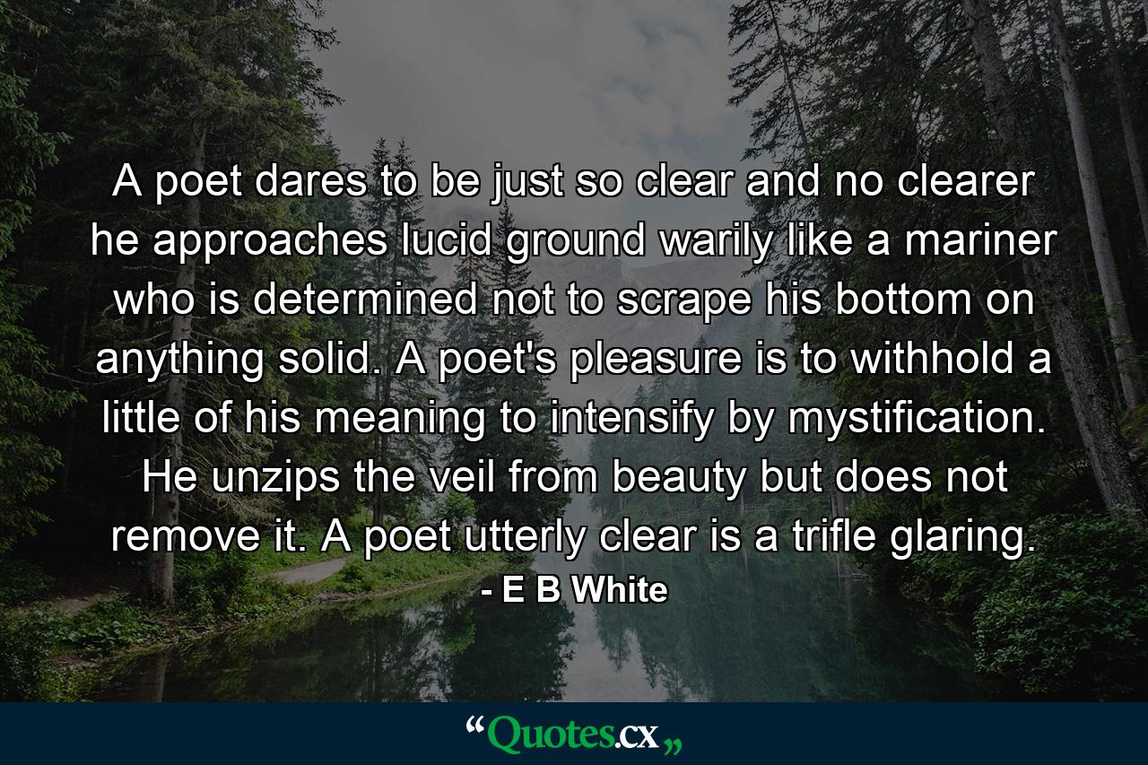 A poet dares to be just so clear and no clearer  he approaches lucid ground warily  like a mariner who is determined not to scrape his bottom on anything solid. A poet's pleasure is to withhold a little of his meaning  to intensify by mystification. He unzips the veil from beauty  but does not remove it. A poet utterly clear is a trifle glaring. - Quote by E B White