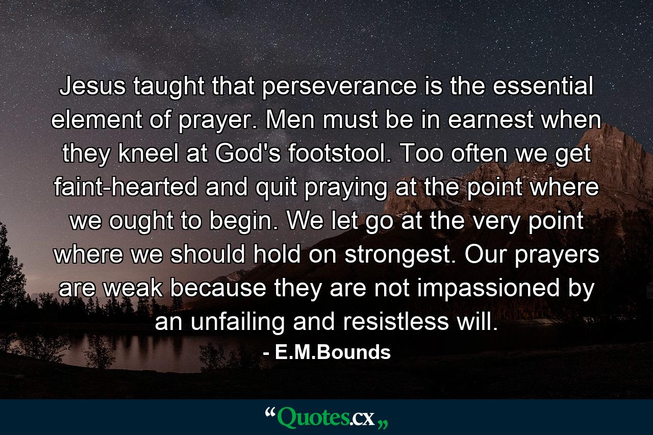 Jesus taught that perseverance is the essential element of prayer. Men must be in earnest when they kneel at God's footstool. Too often we get faint-hearted and quit praying at the point where we ought to begin. We let go at the very point where we should hold on strongest. Our prayers are weak because they are not impassioned by an unfailing and resistless will. - Quote by E.M.Bounds