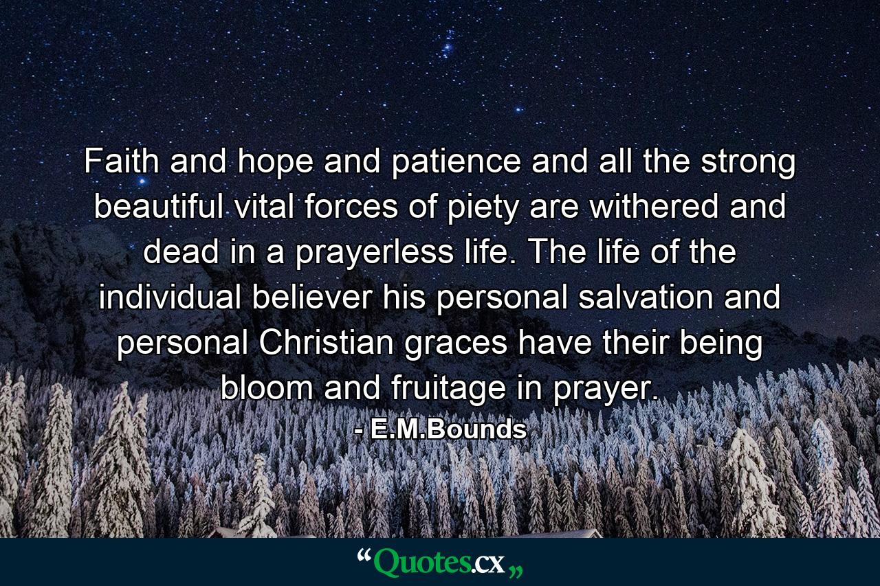 Faith  and hope  and patience and all the strong  beautiful  vital forces of piety are withered and dead in a prayerless life. The life of the individual believer  his personal salvation  and personal Christian graces have their being  bloom  and fruitage in prayer. - Quote by E.M.Bounds