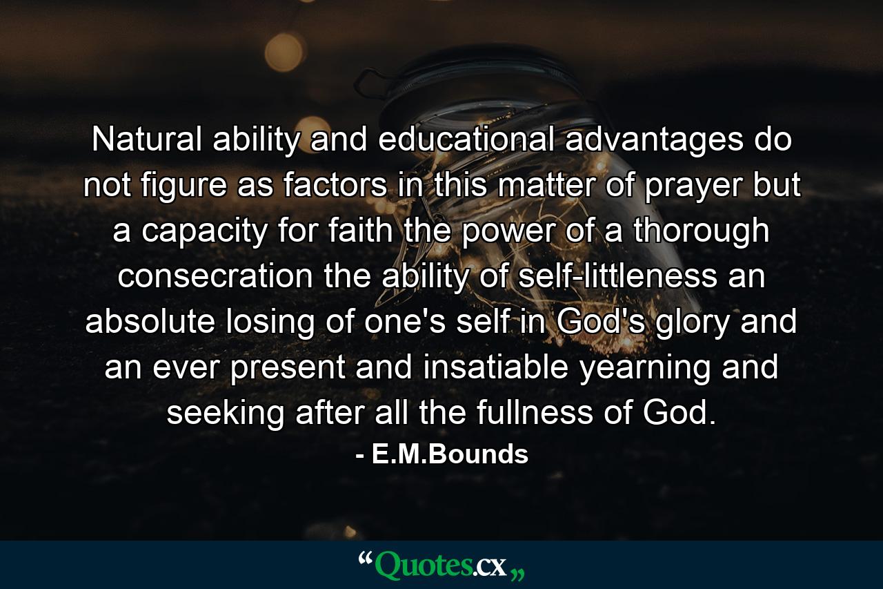 Natural ability and educational advantages do not figure as factors in this matter of prayer  but a capacity for faith  the power of a thorough consecration  the ability of self-littleness  an absolute losing of one's self in God's glory and an ever present and insatiable yearning and seeking after all the fullness of God. - Quote by E.M.Bounds