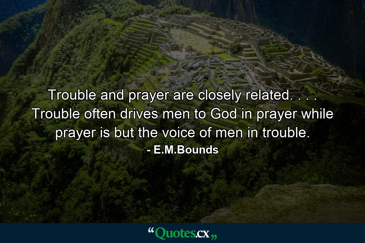 Trouble and prayer are closely related. . . . Trouble often drives men to God in prayer  while prayer is but the voice of men in trouble. - Quote by E.M.Bounds