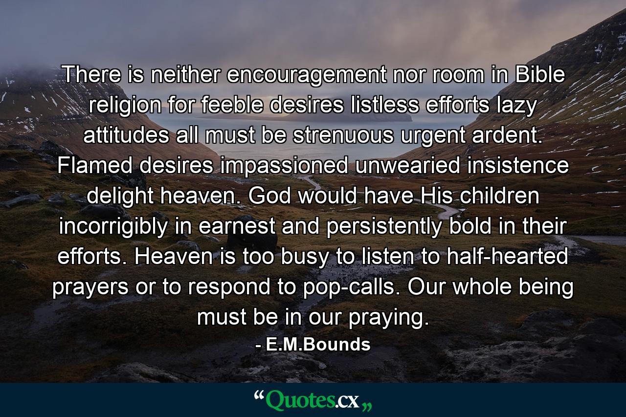 There is neither encouragement nor room in Bible religion for feeble desires  listless efforts  lazy attitudes  all must be strenuous  urgent  ardent. Flamed desires  impassioned  unwearied insistence delight heaven. God would have His children incorrigibly in earnest and persistently bold in their efforts. Heaven is too busy to listen to half-hearted prayers or to respond to pop-calls. Our whole being must be in our praying. - Quote by E.M.Bounds