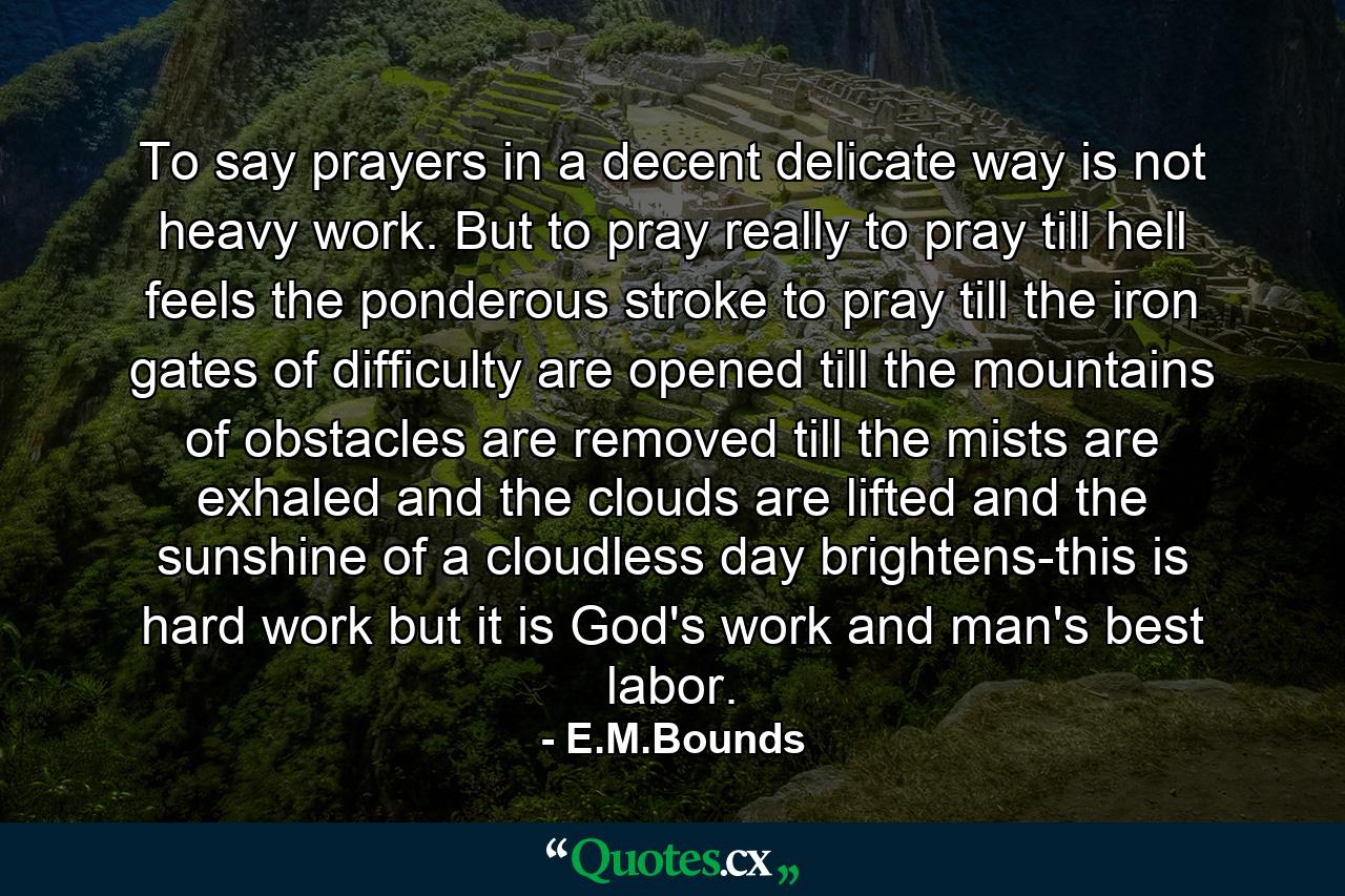 To say prayers in a decent  delicate way is not heavy work. But to pray really  to pray till hell feels the ponderous stroke  to pray till the iron gates of difficulty are opened  till the mountains of obstacles are removed  till the mists are exhaled and the clouds are lifted  and the sunshine of a cloudless day brightens-this is hard work  but it is God's work  and man's best labor. - Quote by E.M.Bounds