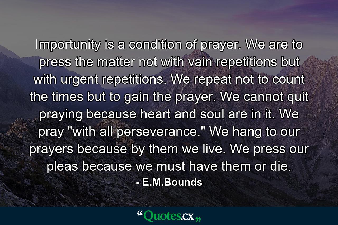 Importunity is a condition of prayer. We are to press the matter  not with vain repetitions  but with urgent repetitions. We repeat  not to count the times  but to gain the prayer. We cannot quit praying because heart and soul are in it. We pray 