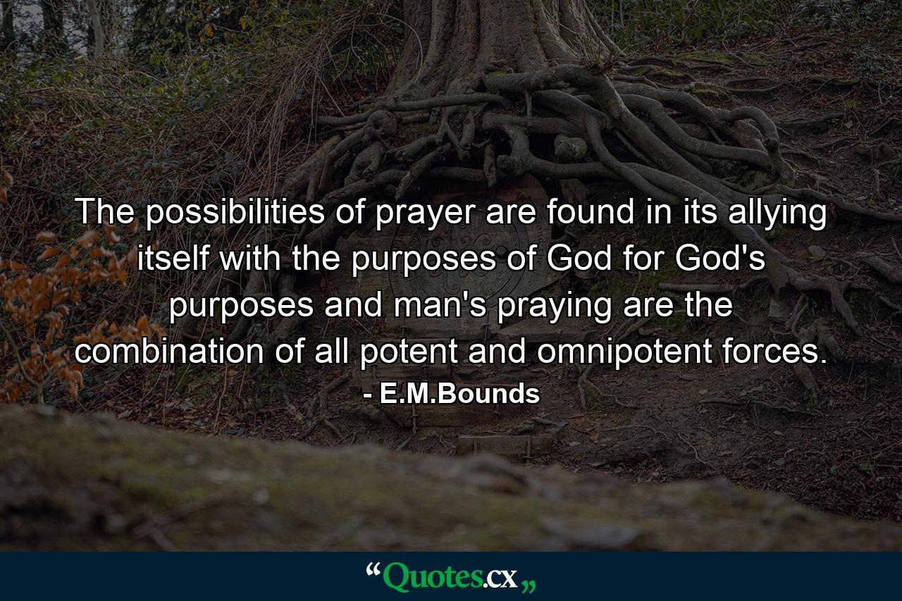 The possibilities of prayer are found in its allying itself with the purposes of God  for God's purposes and man's praying are the combination of all potent and omnipotent forces. - Quote by E.M.Bounds