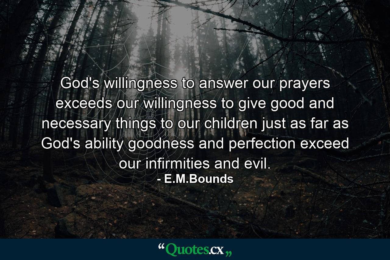 God's willingness to answer our prayers exceeds our willingness to give good and necessary things to our children  just as far as God's ability  goodness and perfection exceed our infirmities and evil. - Quote by E.M.Bounds