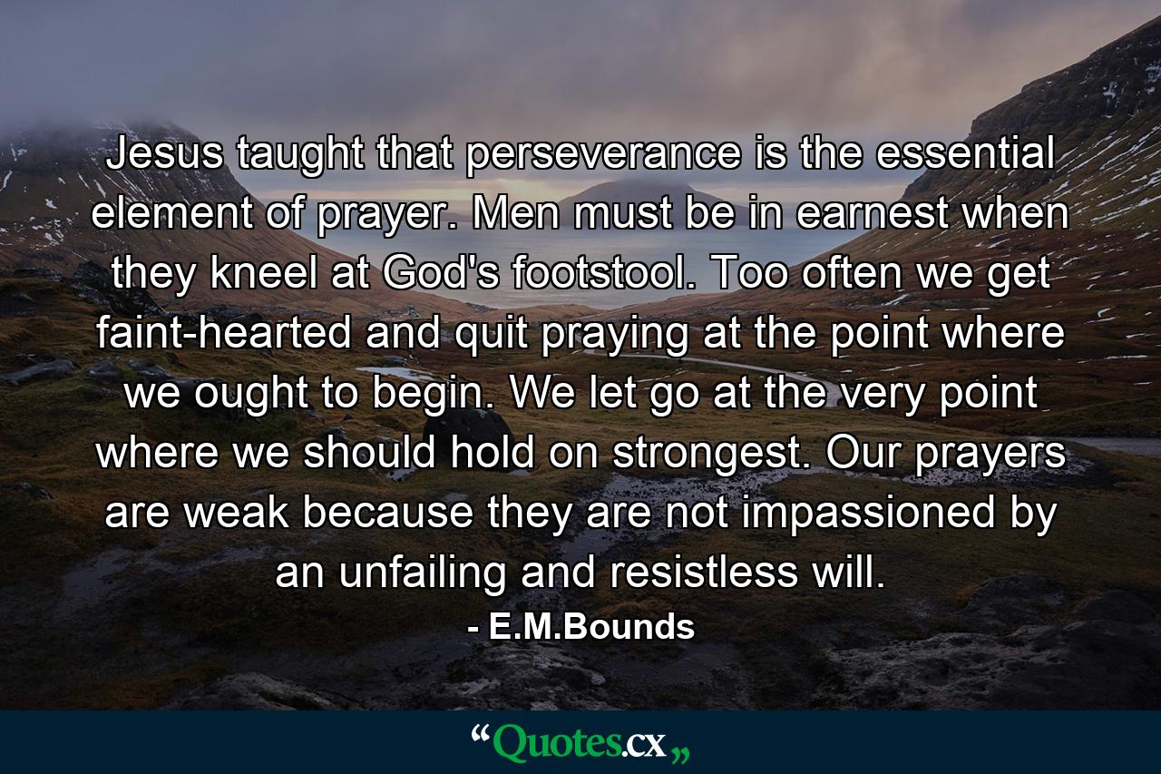 Jesus taught that perseverance is the essential element of prayer. Men must be in earnest when they kneel at God's footstool. Too often we get faint-hearted and quit praying at the point where we ought to begin. We let go at the very point where we should hold on strongest. Our prayers are weak because they are not impassioned by an unfailing and resistless will. - Quote by E.M.Bounds