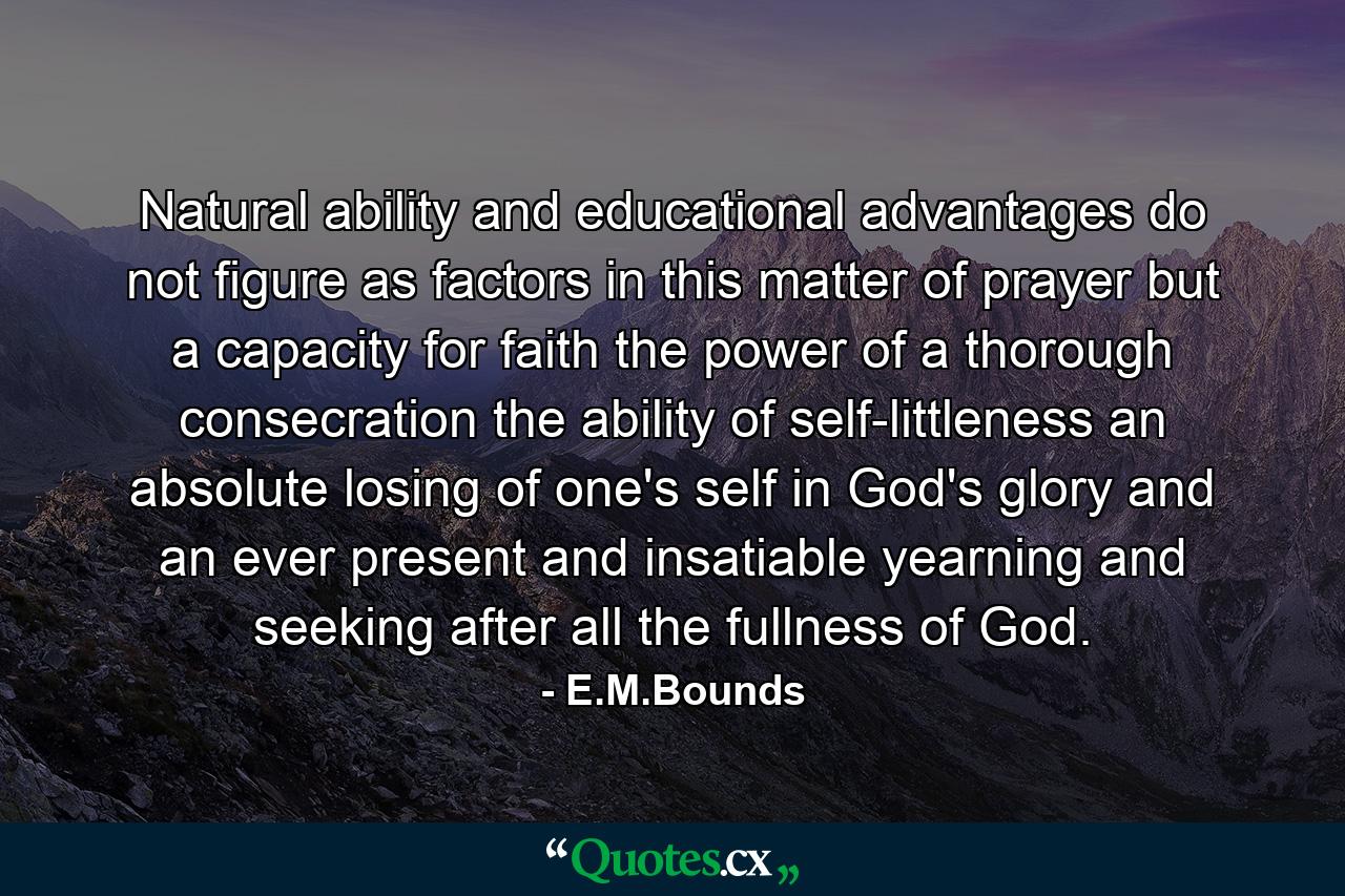 Natural ability and educational advantages do not figure as factors in this matter of prayer  but a capacity for faith  the power of a thorough consecration  the ability of self-littleness  an absolute losing of one's self in God's glory and an ever present and insatiable yearning and seeking after all the fullness of God. - Quote by E.M.Bounds