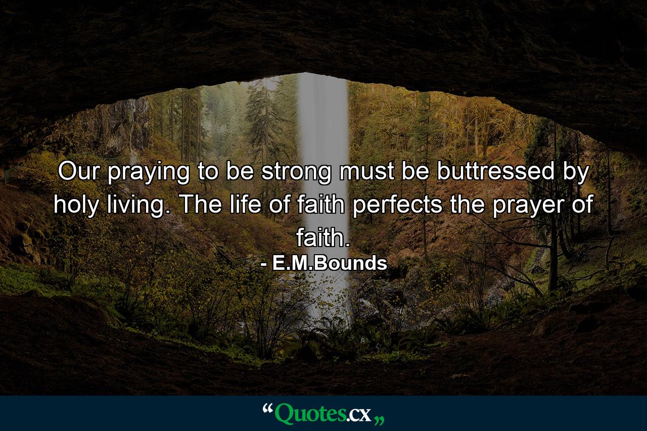 Our praying  to be strong  must be buttressed by holy living. The life of faith perfects the prayer of faith. - Quote by E.M.Bounds