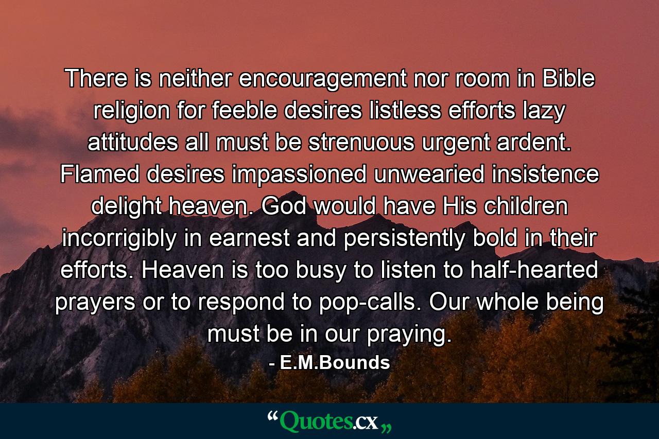 There is neither encouragement nor room in Bible religion for feeble desires  listless efforts  lazy attitudes  all must be strenuous  urgent  ardent. Flamed desires  impassioned  unwearied insistence delight heaven. God would have His children incorrigibly in earnest and persistently bold in their efforts. Heaven is too busy to listen to half-hearted prayers or to respond to pop-calls. Our whole being must be in our praying. - Quote by E.M.Bounds