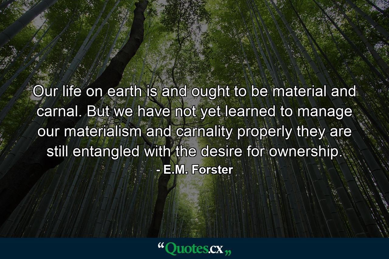 Our life on earth is  and ought to be  material and carnal. But we have not yet learned to manage our materialism and carnality properly  they are still entangled with the desire for ownership. - Quote by E.M. Forster