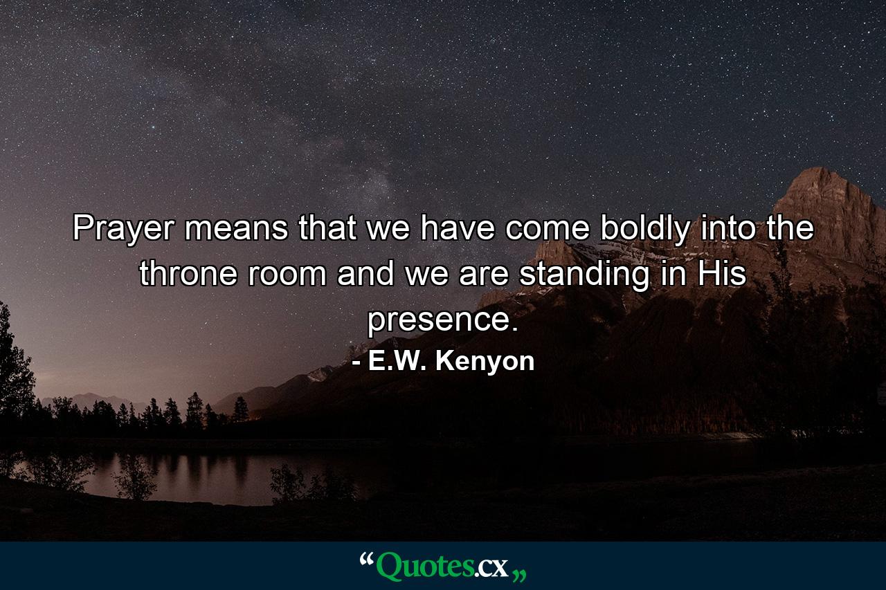 Prayer means that we have come boldly into the throne room and we are standing in His presence. - Quote by E.W. Kenyon