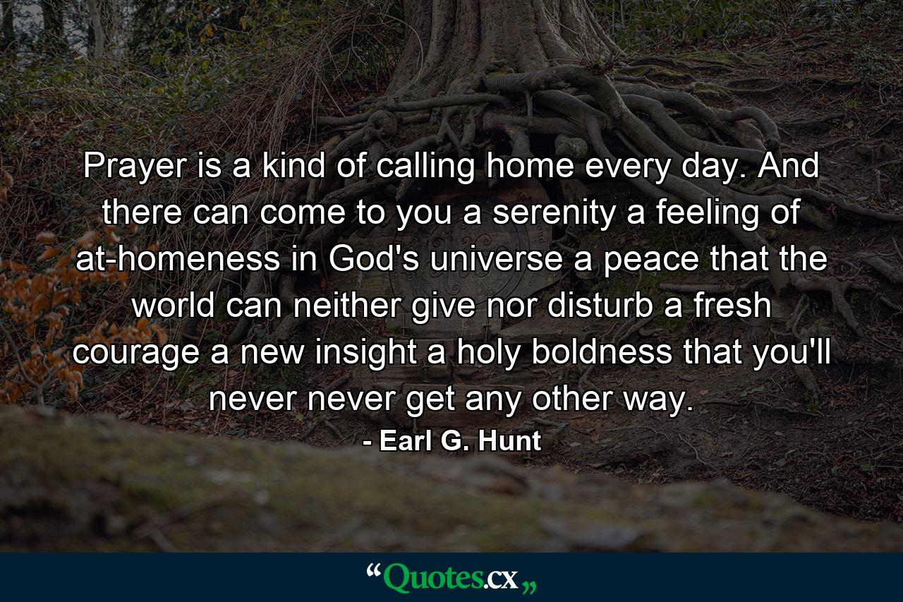 Prayer is a kind of calling home every day. And there can come to you a serenity  a feeling of at-homeness in God's universe  a peace that the world can neither give nor disturb  a fresh courage  a new insight  a holy boldness that you'll never  never get any other way. - Quote by Earl G. Hunt