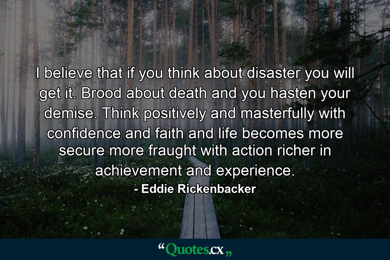 I believe that if you think about disaster  you will get it. Brood about death and you hasten your demise. Think positively and masterfully with confidence and faith  and life becomes more secure  more fraught with action  richer in achievement and experience. - Quote by Eddie Rickenbacker