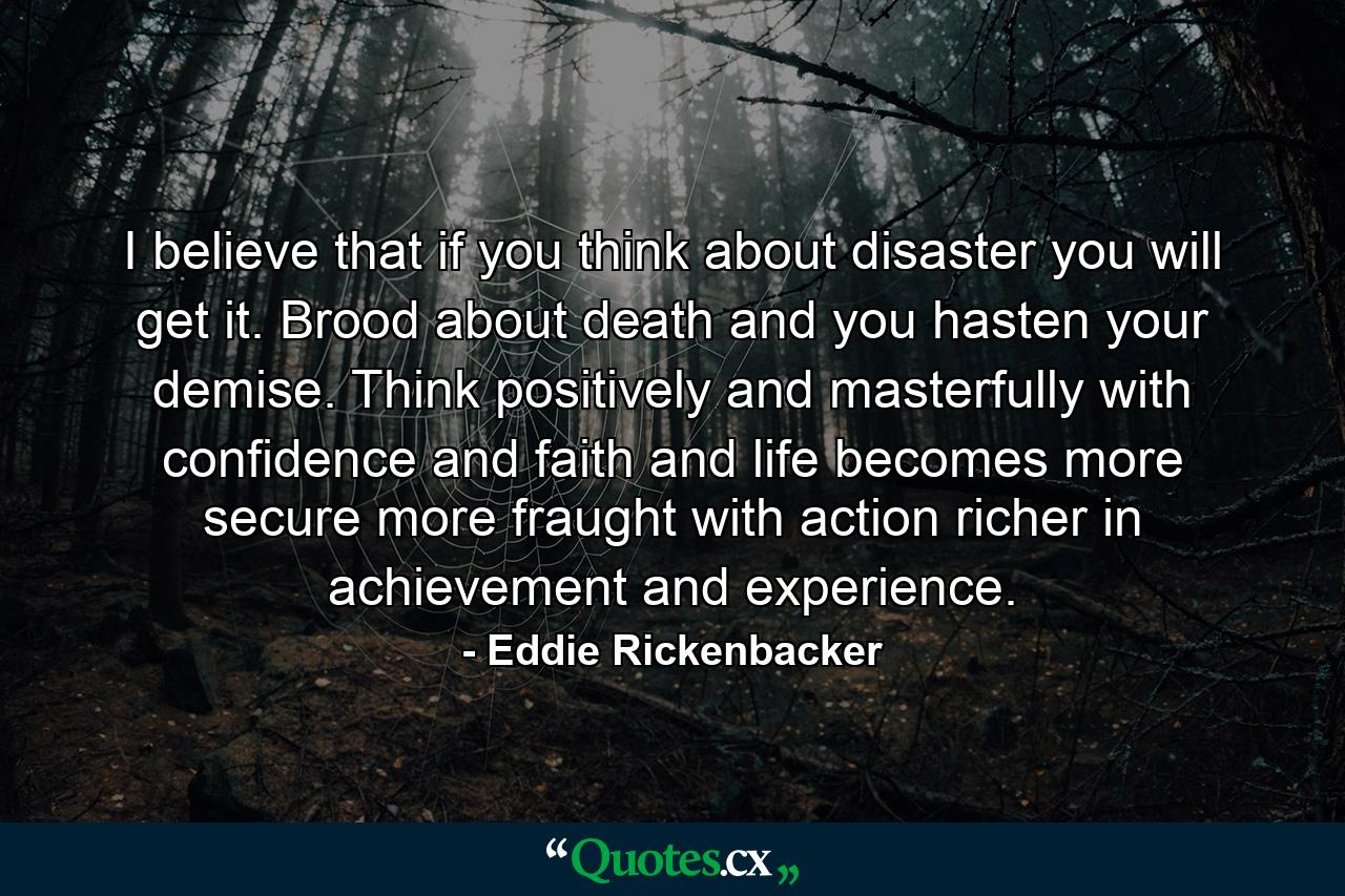 I believe that if you think about disaster  you will get it. Brood about death and you hasten your demise. Think positively and masterfully with confidence and faith  and life becomes more secure  more fraught with action  richer in achievement and experience. - Quote by Eddie Rickenbacker