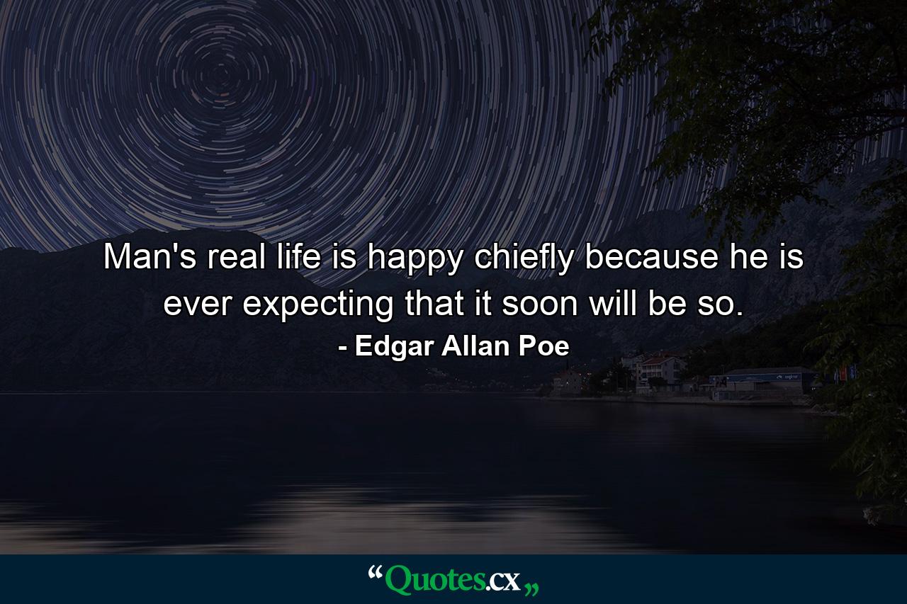 Man's real life is happy  chiefly because he is ever expecting that it soon will be so. - Quote by Edgar Allan Poe