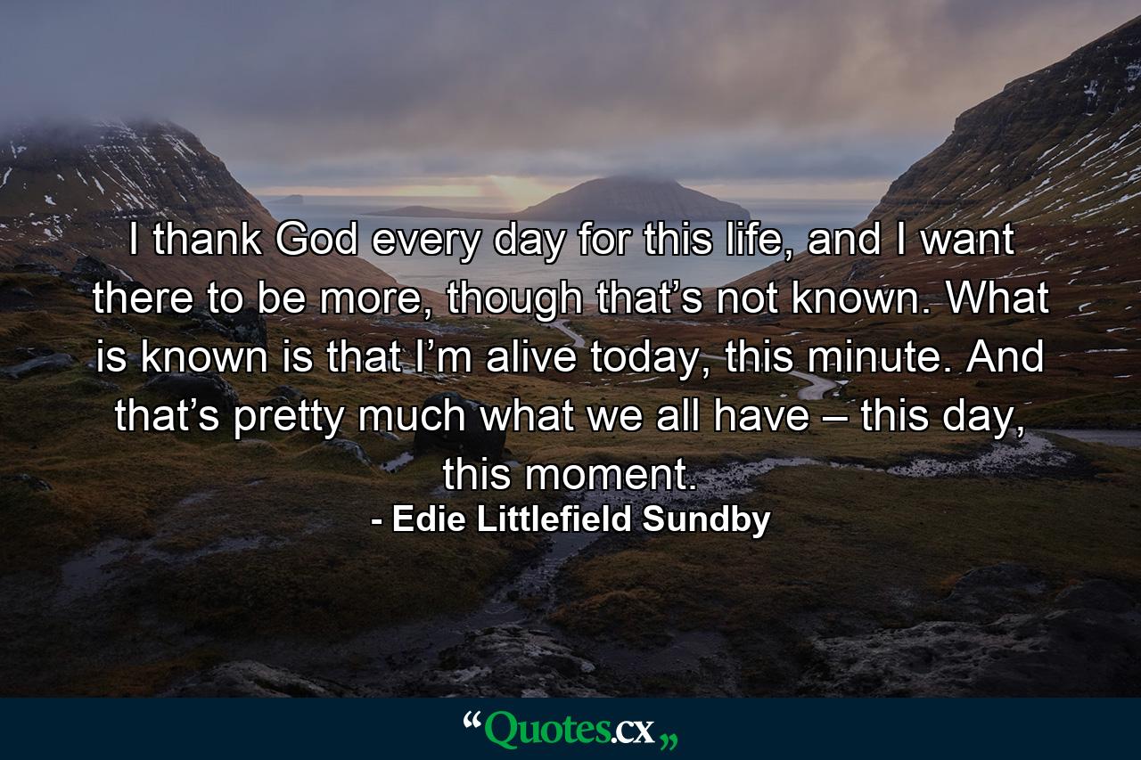 I thank God every day for this life, and I want there to be more, though that’s not known. What is known is that I’m alive today, this minute. And that’s pretty much what we all have – this day, this moment. - Quote by Edie Littlefield Sundby