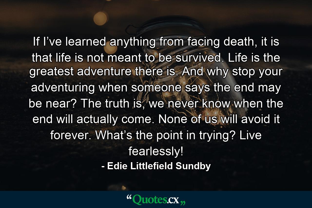 If I’ve learned anything from facing death, it is that life is not meant to be survived. Life is the greatest adventure there is. And why stop your adventuring when someone says the end may be near? The truth is, we never know when the end will actually come. None of us will avoid it forever. What’s the point in trying? Live fearlessly! - Quote by Edie Littlefield Sundby