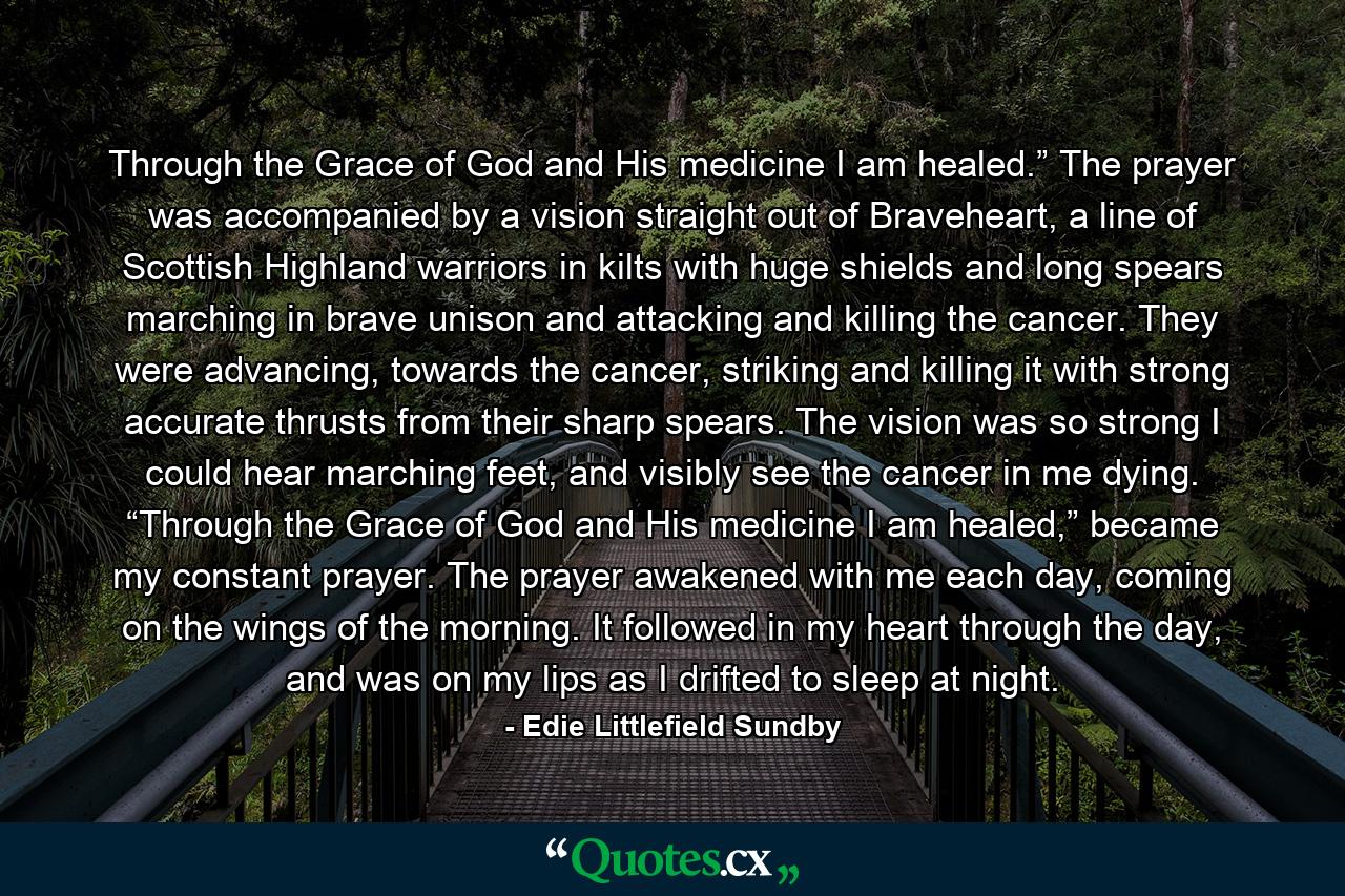 Through the Grace of God and His medicine I am healed.” The prayer was accompanied by a vision straight out of Braveheart, a line of Scottish Highland warriors in kilts with huge shields and long spears marching in brave unison and attacking and killing the cancer. They were advancing, towards the cancer, striking and killing it with strong accurate thrusts from their sharp spears. The vision was so strong I could hear marching feet, and visibly see the cancer in me dying. “Through the Grace of God and His medicine I am healed,” became my constant prayer. The prayer awakened with me each day, coming on the wings of the morning. It followed in my heart through the day, and was on my lips as I drifted to sleep at night. - Quote by Edie Littlefield Sundby